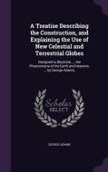 A Treatise Describing The Construction, And Explaining The Use Of New Celestial And Terrestrial Globes di George Adams edito da Palala Press