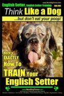 English Setter, English Setter Training AAA Akc Think Like a Dog, But Don't Eat Your Poop!: English Setter Breed Expert Training Here's Exactly How to di Paul Allen Pearce, MR Paul Allen Pearce edito da Createspace