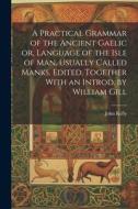 A Practical Grammar of the Ancient Gaelic or, Language of the Isle of Man, Usually Called Manks. Edited, Together With an Introd. by William Gill di John Kelly edito da LEGARE STREET PR