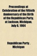 Proceedings At Celebration Of The Fiftieth Anniversary Of The Birth Of The Republican Party, At Jackson, Michigan, July 6, 1904 di Republican Party Michigan edito da General Books Llc