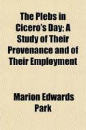 The Plebs In Cicero's Day; A Study Of Their Provenance And Of Their Employment di Marion Edwards Park edito da General Books Llc