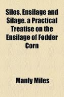 Silos, Ensilage And Silage. A Practical di Manly Miles edito da General Books