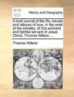 A Brief Journal Of The Life, Travels And Labours Of Love, In The Work Of The Ministry, Of That Eminent And Faithful Servant Of Jesus Christ, Thomas Wi di Thomas Wilson edito da Gale Ecco, Print Editions