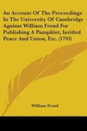 An Account Of The Proceedings In The University Of Cambridge Against William Frend For Publishing A Pamphlet, Intitled Peace And Union, Etc. (1793) di William Frend edito da Kessinger Publishing, Llc