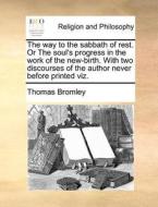 The Way To The Sabbath Of Rest. Or The Soul's Progress In The Work Of The New-birth. With Two Discourses Of The Author Never Before Printed Viz di Thomas Bromley edito da Gale Ecco, Print Editions