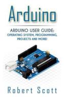 Arduino: Arduino User Guide for Operating System, Programming, Projects and More! di Robert Scott edito da Createspace Independent Publishing Platform