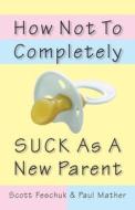 How Not to Completely Suck as a New Parent di Scott Feschuk, Paul Mather edito da MCCLELLAND & STEWART