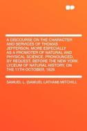 A   Discourse on the Character and Services of Thomas Jefferson, More Especially as a Promoter of Natural and Physical S di Samuel L. Mitchill edito da HardPress Publishing