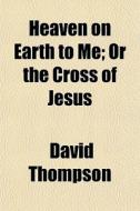 Heaven On Earth To Me; Or The Cross Of Jesus di David Thompson edito da General Books Llc