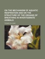 On The Mechanism Of Aquatic Respiration And On The Structure Of The Organs Of Breathing In Invertebrate Animals di Thomas Williams edito da General Books Llc