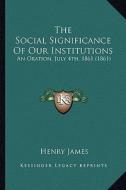 The Social Significance of Our Institutions the Social Significance of Our Institutions: An Oration, July 4th, 1861 (1861) an Oration, July 4th, 1861 di Henry James edito da Kessinger Publishing