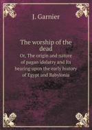The Worship Of The Dead Or, The Origin And Nature Of Pagan Idolatry And Its Bearing Upon The Early History Of Egypt And Babylonia di Colonel J Garnier edito da Book On Demand Ltd.