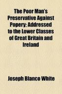 The Poor Man's Preservative Against Popery; Addressed To The Lower Classes Of Great Britain And Ireland di Joseph Blanco White edito da General Books Llc