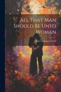 All That Man Should Be Unto Woman di Susie Champney Clark edito da LEGARE STREET PR