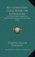 An Elementary Class Book on Astronomy: In Which Mathematical Demonstrations Are Omitted (1860 di Horatio Nelson Robinson edito da Kessinger Publishing