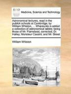 Astronomical Lectures, Read In The Publick Schools At Cambridge; By William Whiston, ... Whereunto Is Added A Collection Of Astronomical Tables; Being di William Whiston edito da Gale Ecco, Print Editions