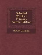 Selected Works - Primary Source Edition di Ulrich Zwingli edito da Nabu Press
