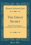 The Great Secret: Heath, Beauty, Happiness, Friendmaking, Common Sense, Success (Classic Reprint) di Francis Edward Clark edito da Forgotten Books