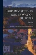 Paris Revisited, in 1815, by Way of Brussels: Including a Walk Over the Field of Battle at Waterloo di John Scott edito da LEGARE STREET PR
