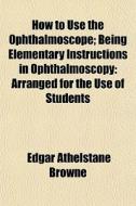 How To Use The Ophthalmoscope; Being Ele di Edgar Athelstane Browne edito da Rarebooksclub.com