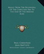 Magic from the Beginning of the Christian Era to the End of the Middle Ages di Paul Christian, Jean Baptiste edito da Kessinger Publishing