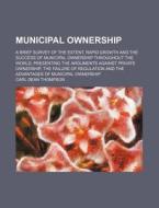 Municipal Ownership; A Brief Survey of the Extent, Rapid Growth and the Success of Municipal Ownership Throughout the World, Presenting the Arguments di Carl Dean Thompson edito da Rarebooksclub.com
