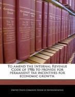 To Amend The Internal Revenue Code Of 1986 To Provide For Permanent Tax Incentives For Economic Growth. edito da Bibliogov
