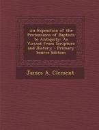 An Exposition of the Pretensions of Baptists to Antiquity: As Viewed from Scripture and History - Primary Source Edition di James a. Clement edito da Nabu Press