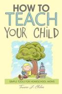How to Teach Your Child: Simple Tools for Homeschool Moms di Tamara L. Chilver edito da Createspace