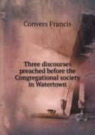 Three Discourses Preached Before The Congregational Society In Watertown di Convers Francis edito da Book On Demand Ltd.