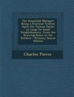 The Household Manager: Being a Practical Treatise Upon the Various Duties in Large or Small Establishments, from the Drawing-Room to the Kitc di Charles Pierce edito da Nabu Press