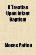 A Treatise Upon Infant Baptism di Moses Patten edito da General Books Llc