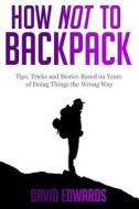 How Not to Backpack: Tips, Tricks and Stories Based on Years of Doing Things the Wrong Way di David Edwards edito da Createspace