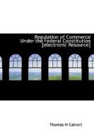 Regulation Of Commerce Under The Federal Constitution [electronic Resource] di Thomas H Calvert edito da Bibliolife