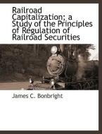 Railroad Capitalization; A Study of the Principles of Regulation of Railroad Securities di James C. Bonbright edito da BCR (BIBLIOGRAPHICAL CTR FOR R
