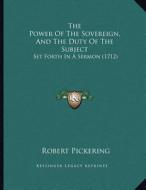 The Power of the Sovereign, and the Duty of the Subject: Set Forth in a Sermon (1712) di Robert Pickering edito da Kessinger Publishing