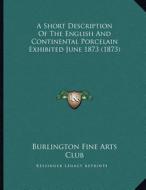 A Short Description of the English and Continental Porcelain Exhibited June 1873 (1873) di Burlington Fine Arts Club edito da Kessinger Publishing