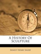 A History Of Sculpture di Ernest Henry Short edito da Nabu Press