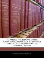 To Amend The Federal Water Pollution Control Act To Enhance The Security Of Wastewater Treatment Works. edito da Bibliogov