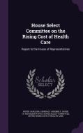 House Select Committee On The Rising Cost Of Health Care edito da Palala Press