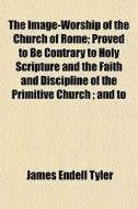 The Image-worship Of The Church Of Rome; Proved To Be Contrary To Holy Scripture And The Faith And Discipline Of The Primitive Church; And To di James Endell Tyler edito da General Books Llc