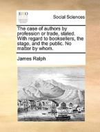 The case of authors by profession or trade, stated. With regard to booksellers, the stage, and the public. No matter by  di James Ralph edito da Gale ECCO, Print Editions