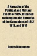 A Narrative Of The Political And Military Events Of 1815; Intended To Complete The Narrative Of The Campaigns Of 1812, 1813, And 1814 di James Macqueen edito da General Books Llc