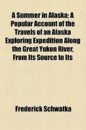 A Summer In Alaska; A Popular Account Of The Travels Of An Alaska Exploring Expedition Along The Great Yukon River, From Its Source To Its di Frederick Schwatka edito da General Books Llc