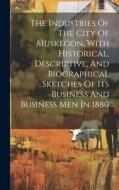 The Industries Of The City Of Muskegon, With Historical, Descriptive, And Biographical Sketches Of Its Business And Business Men In 1880 di Anonymous edito da LEGARE STREET PR