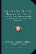 Lessons on Objects, Graduated Series: Designed for Children Between the Ages of Six and Fourteen Years (1863) di Edward Austin Sheldon edito da Kessinger Publishing