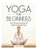 Yoga for Beginners: Your Personal Journey to Health and Happiness di Ava Lewis edito da Createspace Independent Publishing Platform