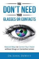 You Don't Need Your Glasses or Contacts: Natural Ways to Correct Your Vision Without Drugs or Corrective Lenses di Dr John DeWitt edito da Createspace Independent Publishing Platform