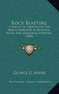Rock Blasting: A Practical Treatise on the Means Employed in Blasting Rocks for Industrial Purposes (1878) di George G. Andre edito da Kessinger Publishing