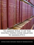 To Amend Title 11 Of The United States Code Relating To Bankruptcy. edito da Bibliogov